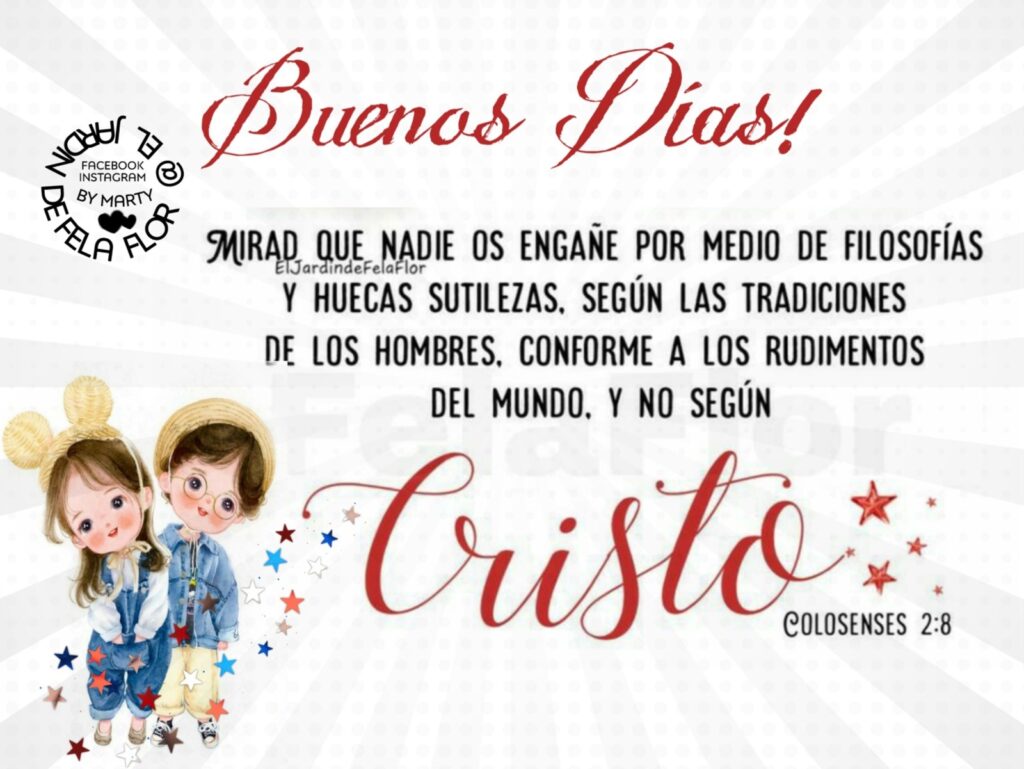 Buenos Dias! Mirad que nadie os engañe por medio de filosofías y huecas sutilezas, según las tradiciones de los hombres, conforme a los rudimentos del mundo, y no según Cristo. (Colosenses 2:8)