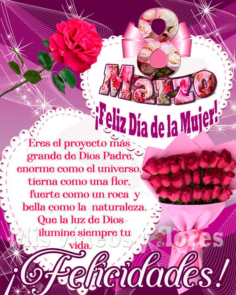 8 Marzo, ¡Feliz Día de la Mujer! Eres el proyecto más grande de Dios Padre, enorme como el universo, tierma como una flor, fuerte como una roca y bella como la naturaleza. Que la luz de Dios ilumine siempre tu vida. ¡Felicidades!