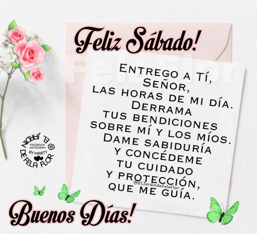 Feliz Sábado! Entrego a Tí, Señor, las horas de mi día. Derrama tus bendiciones sobre mí y los míos. Dame sabiduría y concédeme tu cuidado y protección, que me guía. Buenos Días!