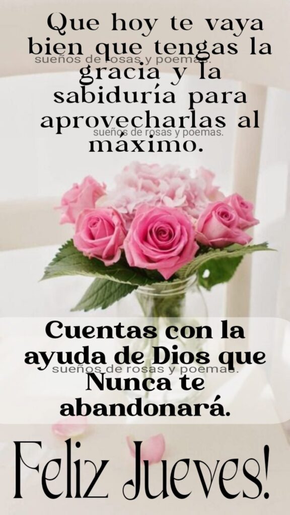 Que hoy te vaya bien que tengas la gracia y la sabiduría para aprovecharlas al máximo. Cuentas con la ayuda de Dios que nunca te abandonará. Feliz Jueves! (Sueños de rosas y poemas)