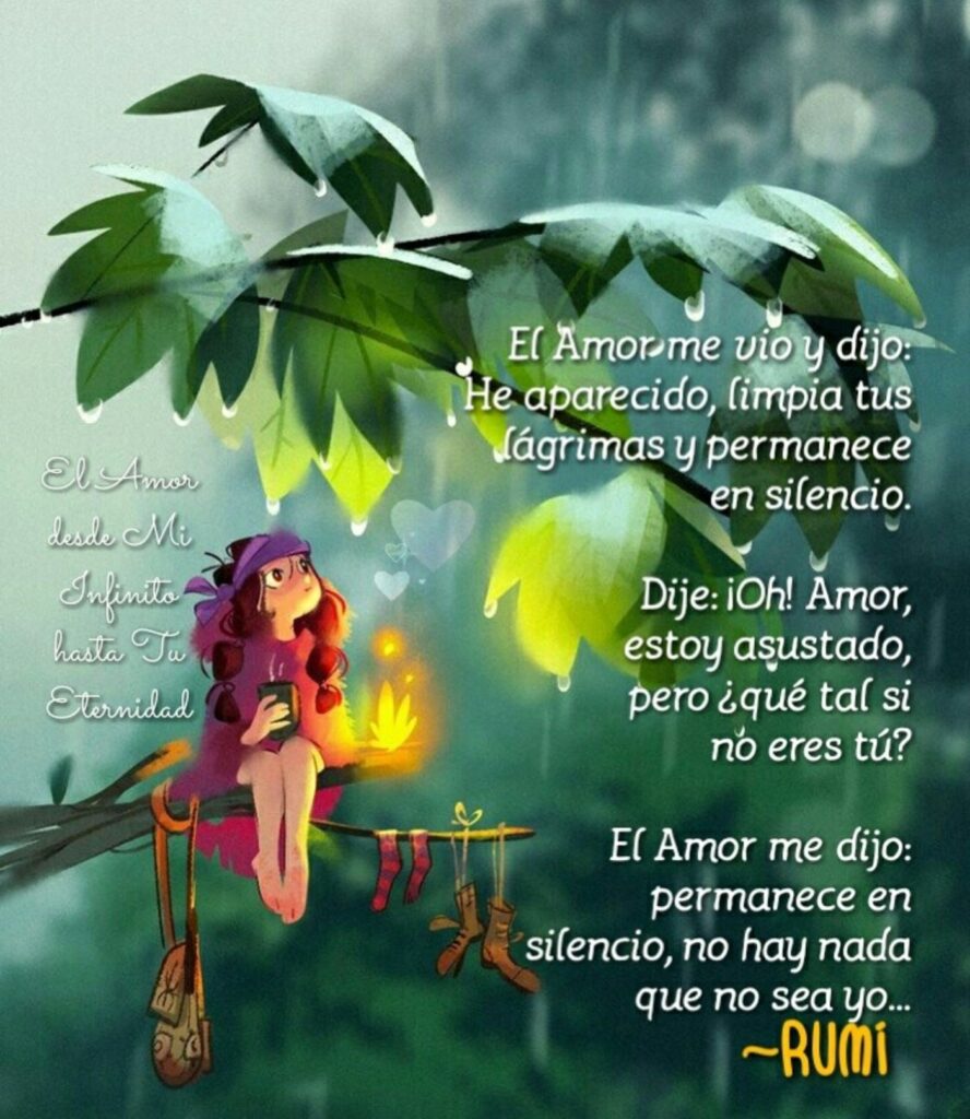 El amor me vio y dijo: he aparecido, limpia tus lágrimas y permanece el silencio. Dije: ¡Oh! Amor, estoy asustado, pero ¿qué tal si no eres tú? ...