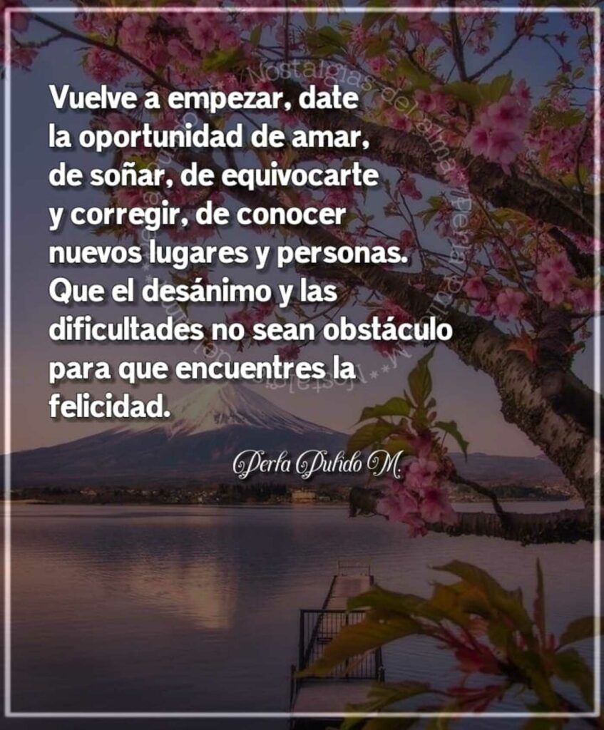 Vuelva a empezar, date la oportunidad de amar, de soñar, de equivocarte y corregir, de conocer nuevos lugares y personas. Que el desánimo y las dificultades no sean obstáculo para que encuentres la felicidad.