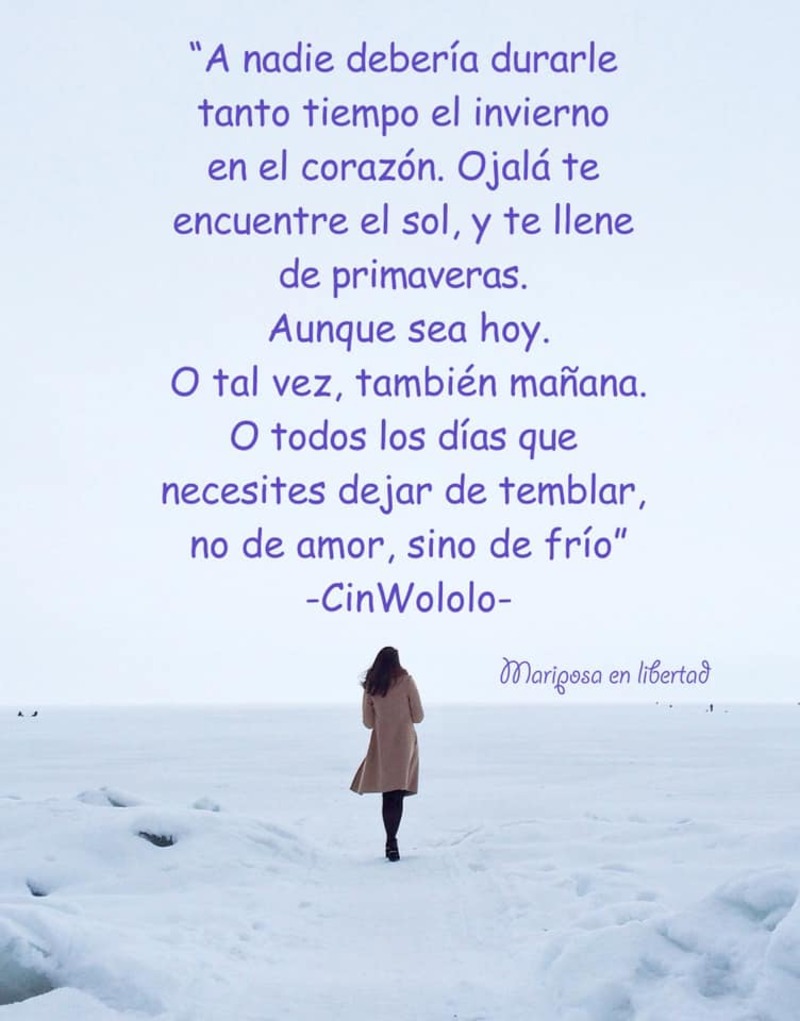 A nadie debería durarle tanto tiempo el invierno en el corazón. Ojalá te encuentre el sol, y te llene de primaveras. Aunque sea hoy. O tal vez, también mañana. O todos los días que necesites dejar de temblar, no de amor, sino de frío. (CinWololo)