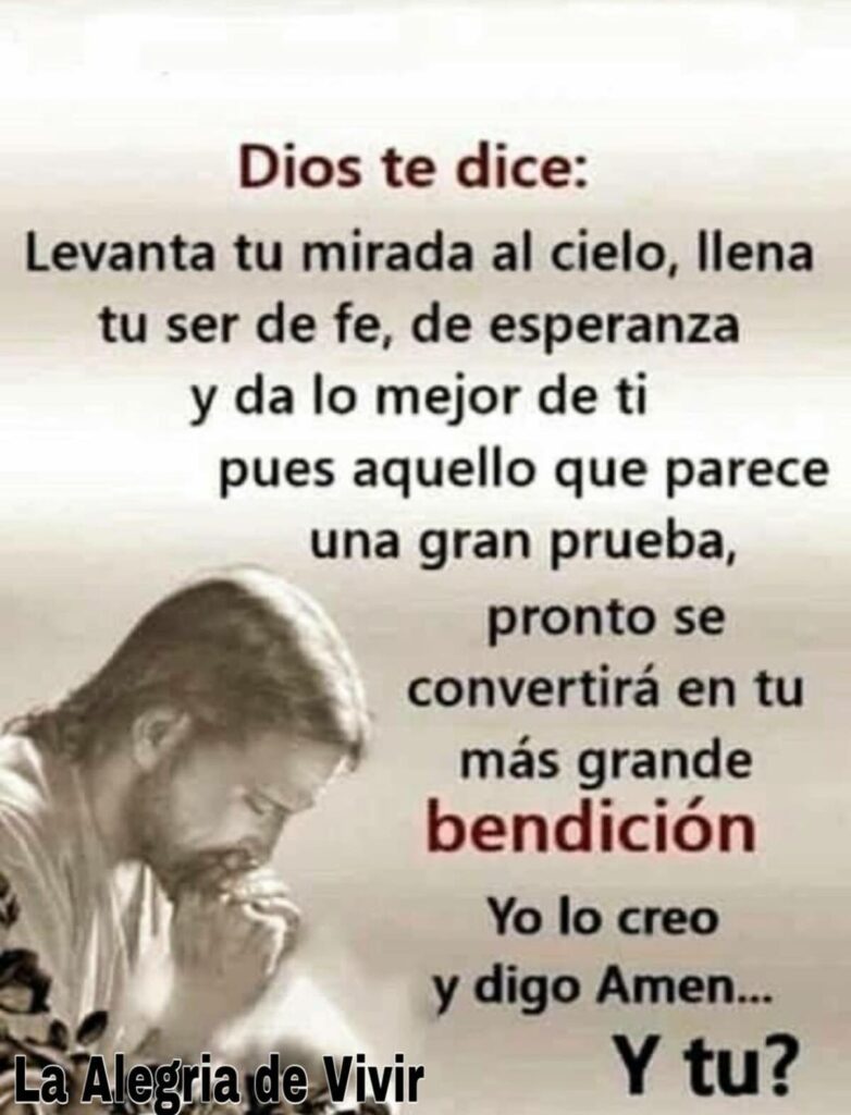 Dios te dice: Levanta tu mirada al cielo, llena tu ser de fe, de esperanza y da lo mejor de ti pues aquello que parece una gran prueba, pronto se convertirá en tu más grande bendición. Yo lo creo y digo Amén... Y tu?