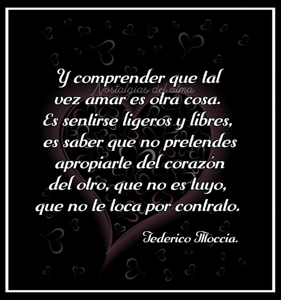 Y comprender que tal vez amar es otra cosa. Es sentirse ligeros y libres, es saber que no pretendes apropiarte del corazón del otro, que no es tuyo, que no le toca por contrato. (Federico Moccia)