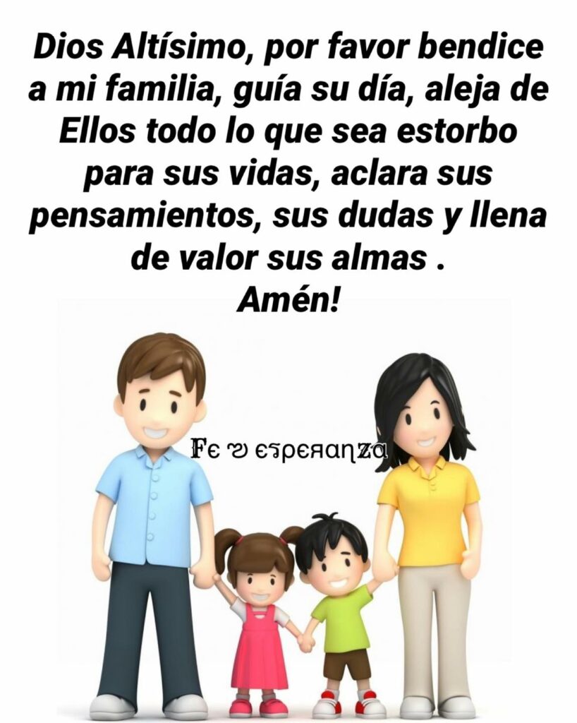 Dios Altísimo, por favor bendice a mi familia, guía su día, aleja de Ellos todo lo que sea estorbo para sus vidas, aclara sus pensamientos, sus dudad y llena de valor sus almas. Amén!