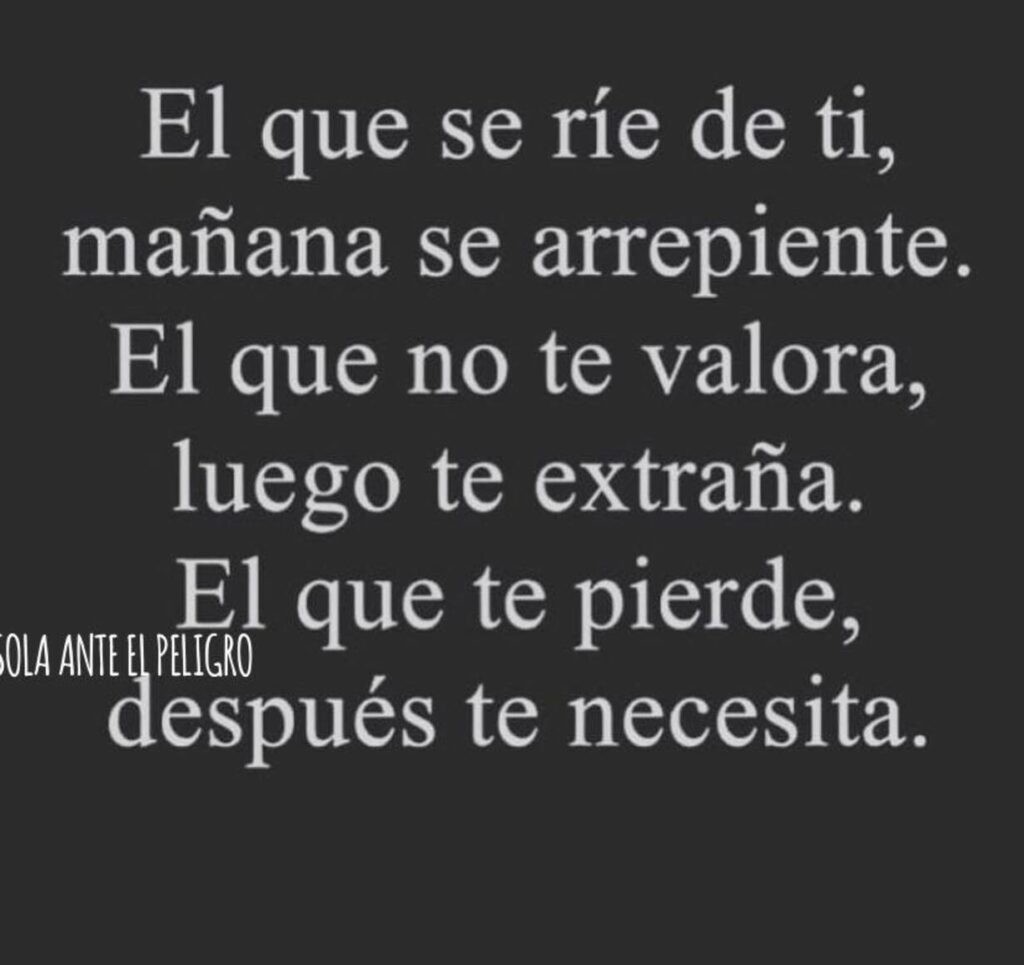 El que se ríe de ti, mañana se arrepiente. El que no te valora, luego te extraña. El que te pierde, después te necesita.