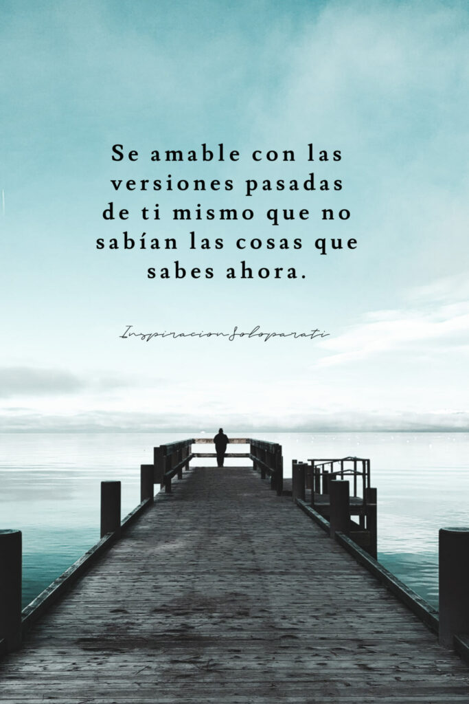 Se amable con las versiones pasadas de ti mismo que no sabían las cosas que saber ahora.