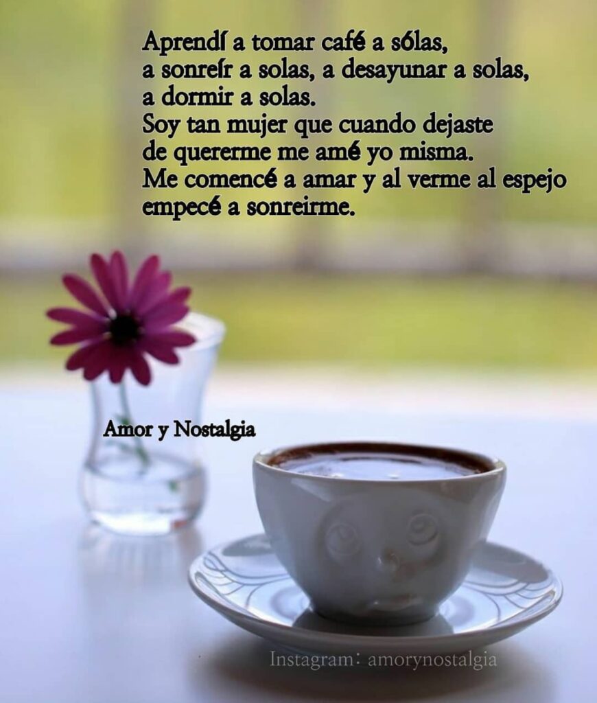 Aprendí a tomar café a sólas, a sonreír a solas, a desayunar a solas, a dormir a solas. Soy tan mujer que cuando dejaste de quererme me amé yo misma. Me comencé a amar y al verme al espejo empecé a sonreirme.