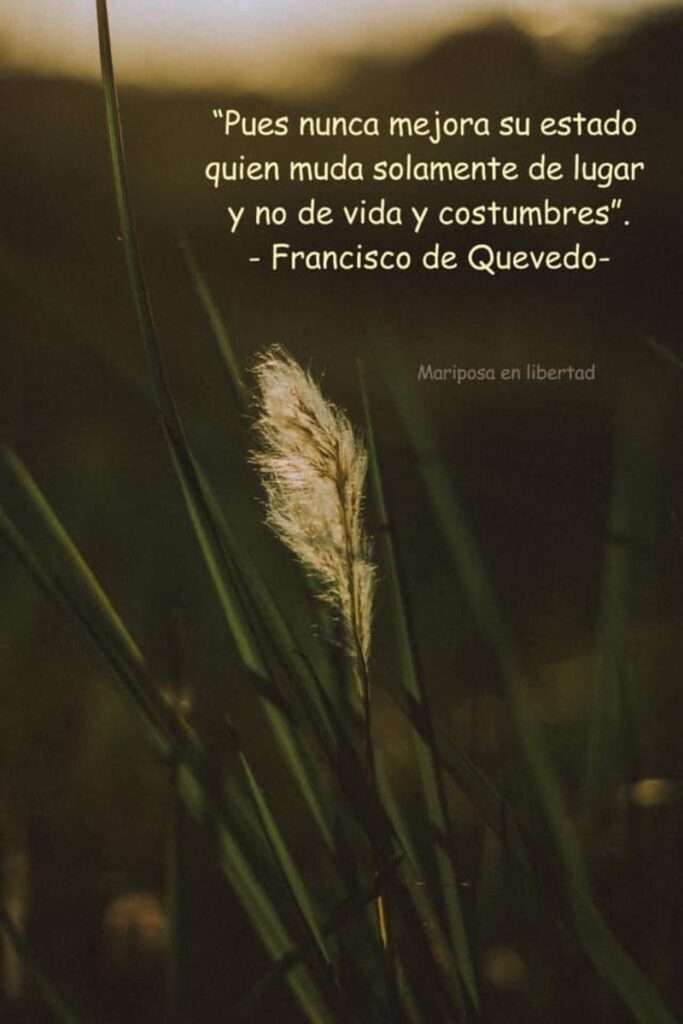 Pues nunca mejora su estado quien muda solamente de lugar y no de vida y costumbres. (Francisco de Quevedo)