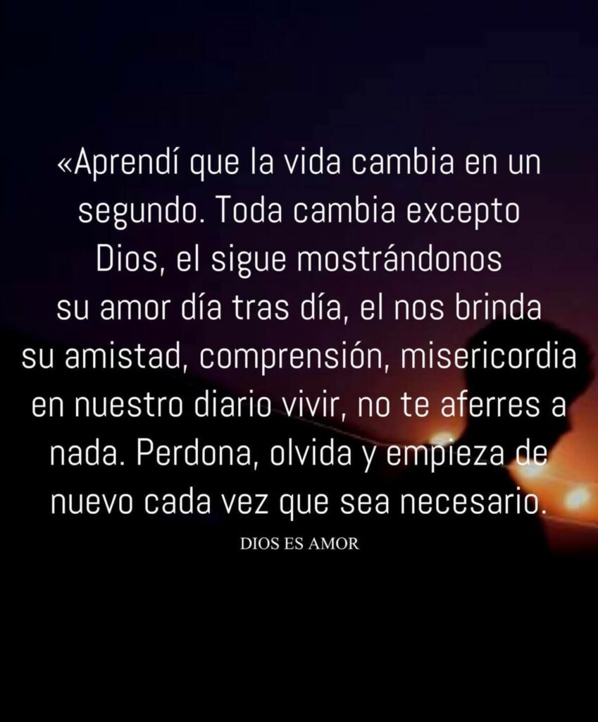 Aprendi que la vida cambia en un segundo. Toda cambia excepto Dios, el sigue mostrándonos su amor día tras día, el nos brinda su amistad, comprensión, misericordia en nuestro diario vivir...