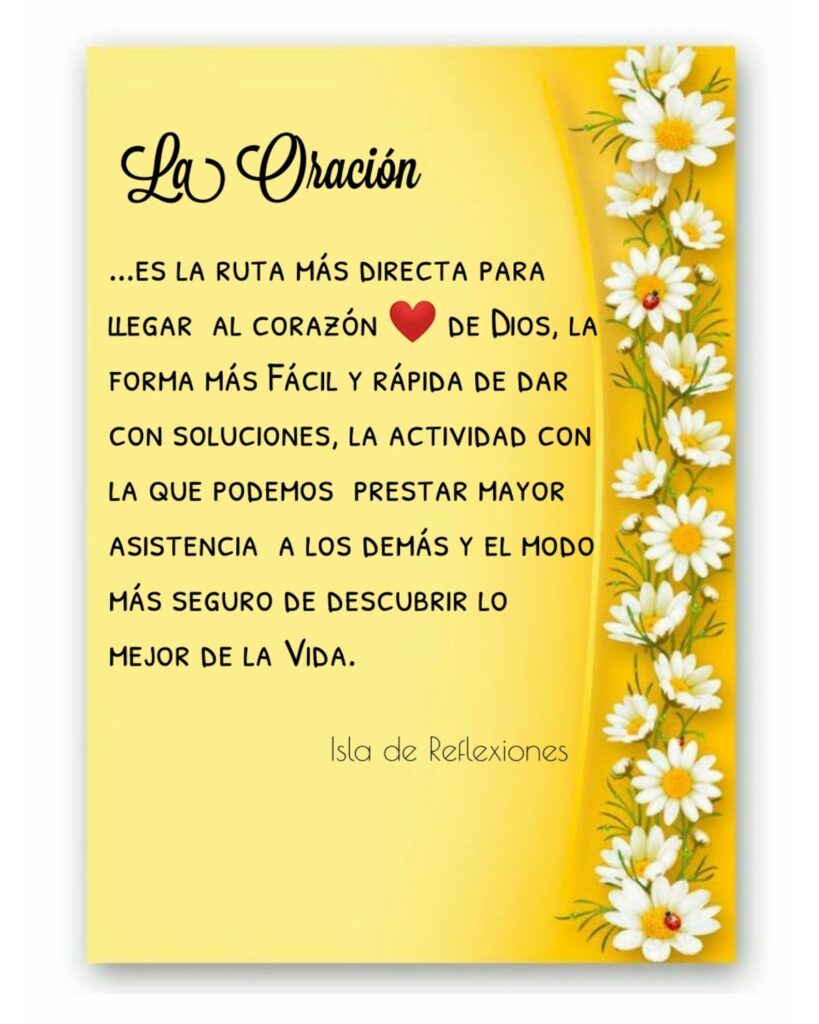 La Oración... es la ruta más directa para llegar al corazón de Dios, la forma más fácil y rápida de dar con soluciones, la actividad con la que podemos prestar mayor asistencia a los demás y el modo más seguro de descubrir lo mejor de la vida. (Isla de Reflexiones)